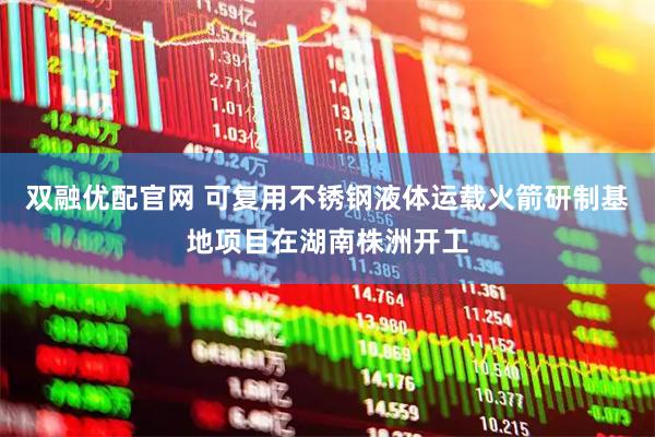 双融优配官网 可复用不锈钢液体运载火箭研制基地项目在湖南株洲开工