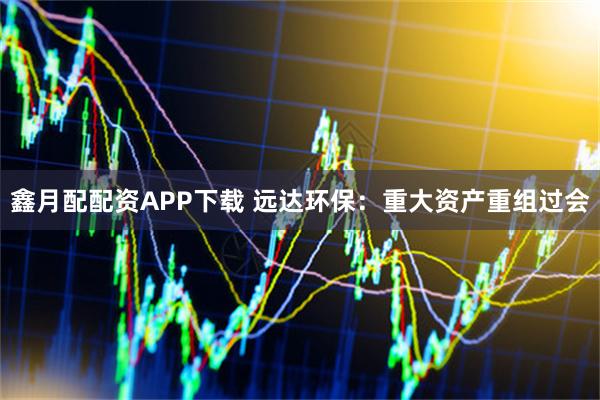 鑫月配配资APP下载 远达环保：重大资产重组过会