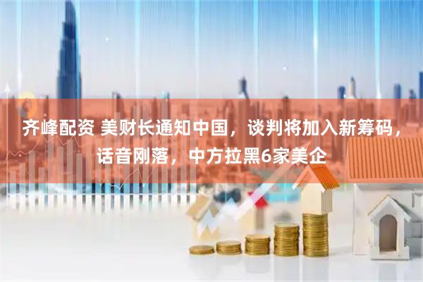 齐峰配资 美财长通知中国，谈判将加入新筹码，话音刚落，中方拉黑6家美企