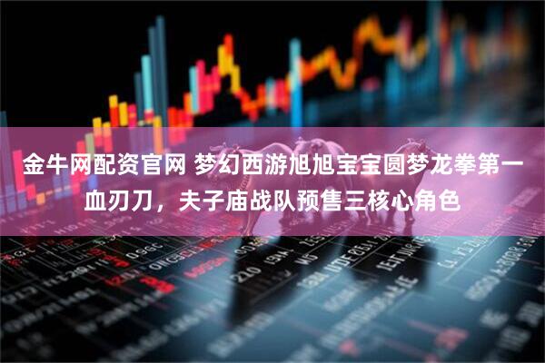 金牛网配资官网 梦幻西游旭旭宝宝圆梦龙拳第一血刃刀，夫子庙战队预售三核心角色