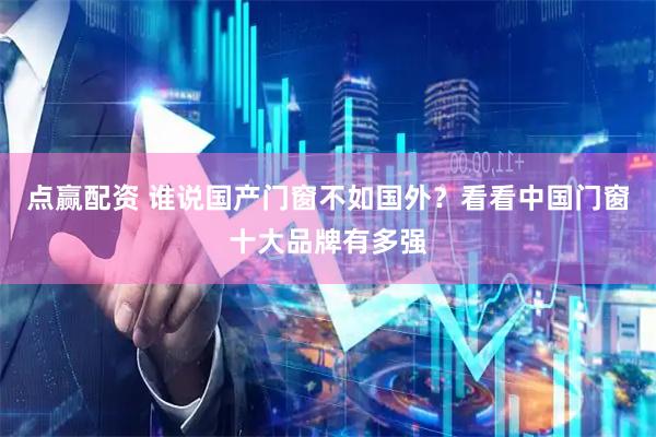 点赢配资 谁说国产门窗不如国外？看看中国门窗十大品牌有多强
