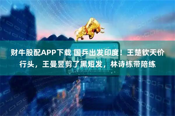 财牛股配APP下载 国乒出发印度！王楚钦天价行头，王曼昱剪了黑短发，林诗栋带陪练