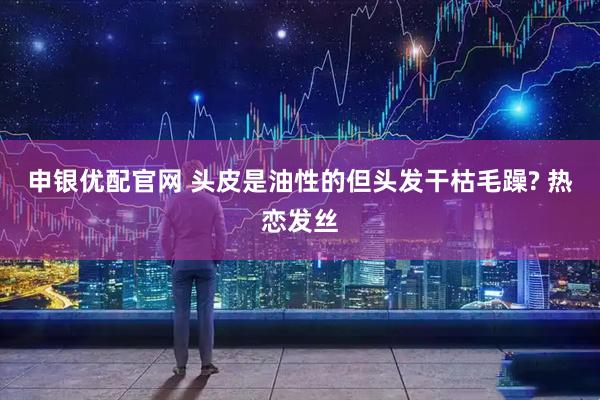 申银优配官网 头皮是油性的但头发干枯毛躁? 热恋发丝