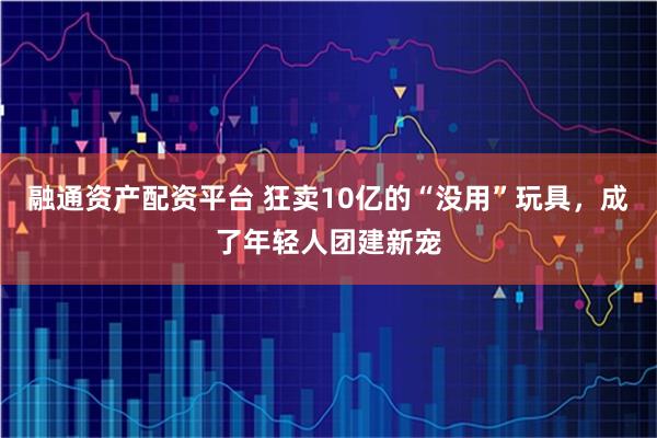 融通资产配资平台 狂卖10亿的“没用”玩具，成了年轻人团建新宠