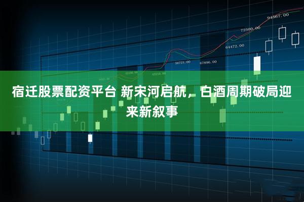 宿迁股票配资平台 新宋河启航，白酒周期破局迎来新叙事