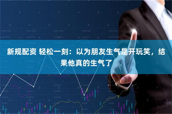 新规配资 轻松一刻：以为朋友生气是开玩笑，结果他真的生气了