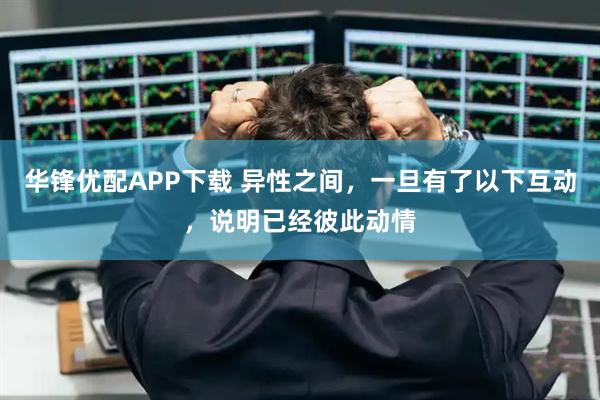 华锋优配APP下载 异性之间，一旦有了以下互动，说明已经彼此动情