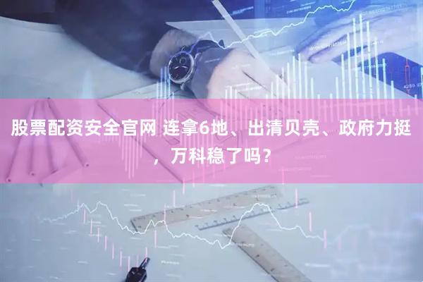 股票配资安全官网 连拿6地、出清贝壳、政府力挺，万科稳了吗？