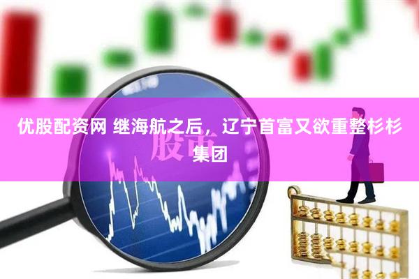 优股配资网 继海航之后，辽宁首富又欲重整杉杉集团