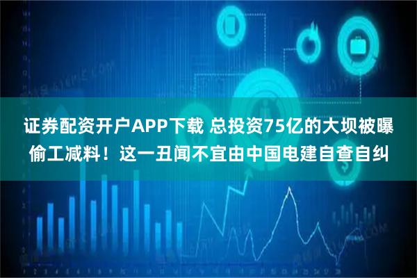 证券配资开户APP下载 总投资75亿的大坝被曝偷工减料！这一丑闻不宜由中国电建自查自纠