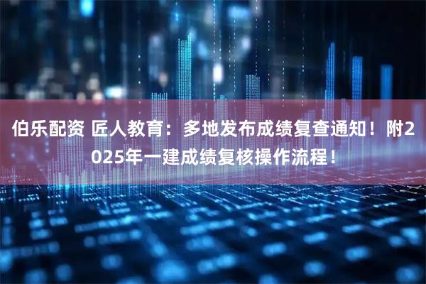 伯乐配资 匠人教育：多地发布成绩复查通知！附2025年一建成绩复核操作流程！