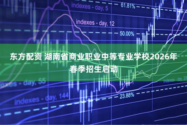 东方配资 湖南省商业职业中等专业学校2026年春季招生启动
