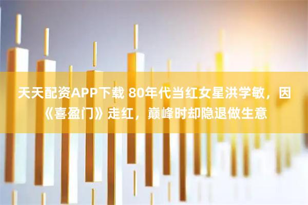 天天配资APP下载 80年代当红女星洪学敏，因《喜盈门》走红，巅峰时却隐退做生意