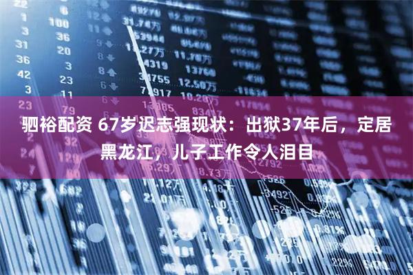 驷裕配资 67岁迟志强现状：出狱37年后，定居黑龙江，儿子工作令人泪目
