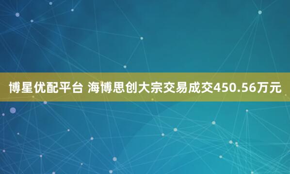 博星优配平台 海博思创大宗交易成交450.56万元