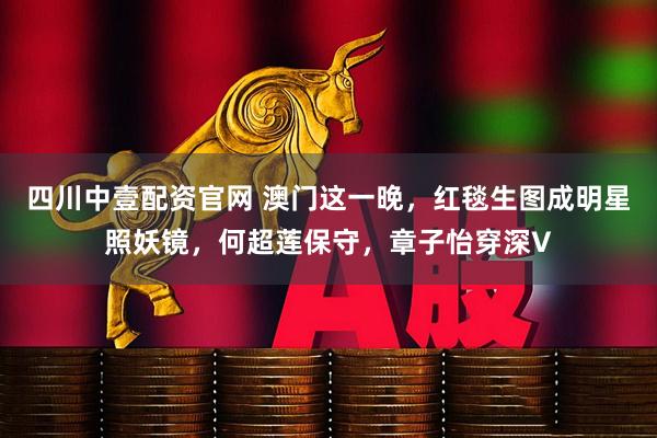 四川中壹配资官网 澳门这一晚，红毯生图成明星照妖镜，何超莲保守，章子怡穿深V