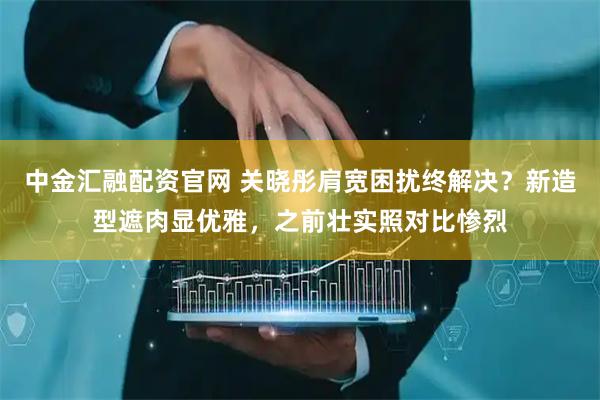 中金汇融配资官网 关晓彤肩宽困扰终解决？新造型遮肉显优雅，之前壮实照对比惨烈