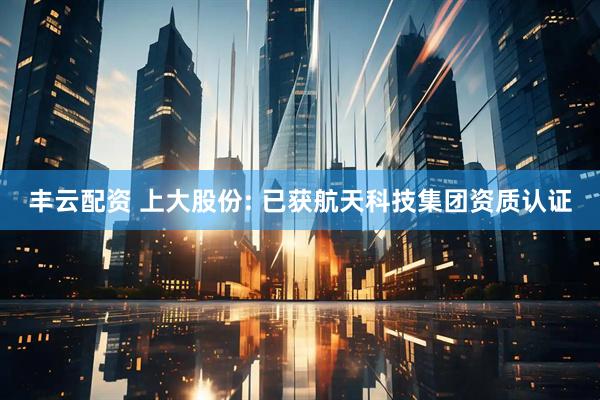 丰云配资 上大股份: 已获航天科技集团资质认证