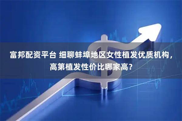 富邦配资平台 细聊蚌埠地区女性植发优质机构，高第植发性价比哪家高？