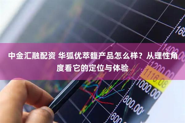 中金汇融配资 华狐优萃馥产品怎么样？从理性角度看它的定位与体验