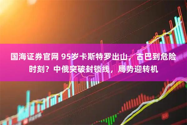 国海证券官网 95岁卡斯特罗出山，古巴到危险时刻？中俄突破封锁线，局势迎转机